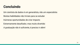 Concluindo
Um cientista de dados é um generalista, não um especialista
Muitas habilidades não triviais para se estudar
Inúmeras oportunidades de criar impacto
Extremamente desafiador, mas muito divertido
A graduação não é suficiente, é preciso ir além!
53
 