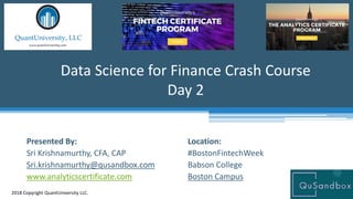 Location:
#BostonFintechWeek
Babson College
Boston Campus
Data Science for Finance Crash Course
Day 2
2018 Copyright QuantUniversity LLC.
Presented By:
Sri Krishnamurthy, CFA, CAP
Sri.krishnamurthy@qusandbox.com
www.analyticscertificate.com
 