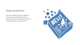 Design a product box
If we were flipping through a magazine
and we saw an advertisement for our
product or service, what would it say, and,
more importantly, would we buy it?
 