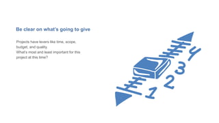 Be clear on what’s going to give
Projects have levers like time, scope,
budget, and quality.
What’s most and least important for this
project at this time?
 