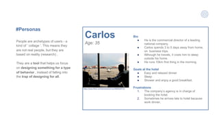 #Personas
Bio
● He is the commercial director of a leading
national company.
● Carlos spends 3 to 5 days away from home,
on business trips.
● Although he travels, it costs him to sleep
outside his home.
● He runs 10km first thing in the morning.
Goals at the hotel
● Easy and relaxed dinner
● Sleep
● Shower and enjoy a good breakfast.
Frustrations
1. The company’s agency is in charge of
booking the hotel,
2. Sometimes he arrives late to hotel because
work dinner.
Carlos
Age: 35People are archetypes of users - a
kind of ' collage '. This means they
are not real people, but they are
based on reality (research) .
They are a tool that helps us focus
on designing something for a type
of behavior , instead of falling into
the trap of designing for all.
https://www.flickr.com/photos/proimos/5865628122
 