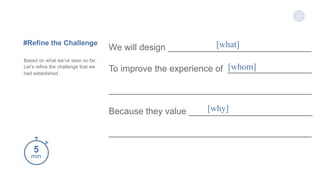 5
min
#Refine the Challenge
Based on what we've seen so far,
Let’s refine the challenge that we
had established .
We will design _____________________________
To improve the experience of _________________
_________________________________________
Because they value _________________________
_________________________________________
[what]
[whom]
[why]
 