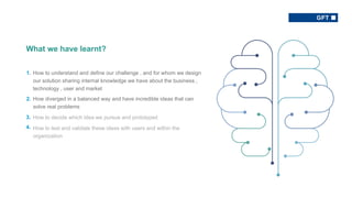 § How to understand and define our challenge , and for whom we design
our solution sharing internal knowledge we have about the business ,
technology , user and market
§ How diverged in a balanced way and have incredible ideas that can
solve real problems
§ How to decide which idea we pursue and prototyped
§ How to test and validate these ideas with users and within the
organization
What we have learnt?
1.
2.
3.
4.
 