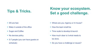 § DS are fast.
§ Make it outside of the office
§ Sugar and Coffee
§ No devices policy
§ 5-7 people (you can have guests on
schedule)
Tips & Tricks.
Know your ecosystem.
Set a good challenge.
§ Where are you: Agency or In house?
§ How the team is/will be
§ Time scale to develop & launch
§ How much clear is it what needs to
be done.
§ Do you have a challenge or issues?
 