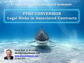 FPSO CONVERSION
Legal Risks in Associated Contracts
David Seah, LL.B London
david@shipyardlawyer.com
www.shipyardlawyer.com
22 April 2015
6th Annual FPSO POST CONFERENCE WORKSHOP
 