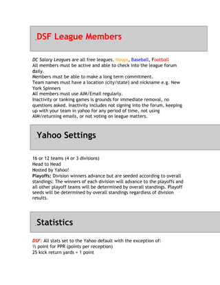 DSF League Members

DC Salary Leagues are all free leagues. Hoops, Baseball, Football
                                                           F
All members must be active and able to check into the league forum
daily.
d
M
Members must be able to make a long term commitment.
Team names must have a location (city/state) and nickname e.g. New
Y
York Spinners
All
A members must use AIM/Email regularly.
Inactivity or tanking games is grounds for immediate removal, no
questions asked. Inactivity includes not signing into the forum, keeping
up with your team in yahoo for any period of time, not using
AIM/returning emails, or not voting on league matters.



  Yahoo Settings

1
16 or 12 teams (4 or 3 divisions)
H
Head to Head
Hosted by Yahoo!
H
Playoffs: Division winners advance but are seeded according to overall
standings: The winners of each division will advance to the playoffs and
all other playoff teams will be determined by overall standings. Playoff
seeds will be determined by overall standings regardless of division
results.




  Statistics
DSF: All stats set to the Yahoo default with the exception of:
½ point for PPR (points per reception)
25 kick return yards = 1 point
 