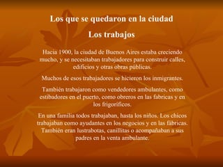 Los que se quedaron en la ciudad Los trabajos Hacia 1900, la ciudad de Buenos Aires estaba creciendo mucho, y se necesitaban trabajadores para construir calles, edificios y otras obras públicas. Muchos de esos trabajadores se hicieron los inmigrantes. También trabajaron como vendedores ambulantes, como estibadores en el puerto, como obreros en las fabricas y en los frigoríficos. En una familia todos trabajaban, hasta los niños. Los chicos trabajaban como ayudantes en los negocios y en las fábricas. También eran lustrabotas, canillitas o acompañaban a sus padres en la venta ambulante. 