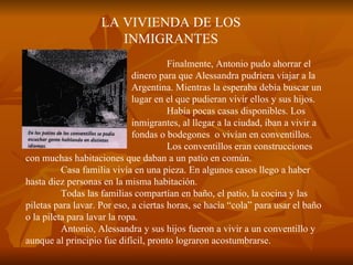 LA VIVIENDA DE LOS INMIGRANTES Finalmente, Antonio pudo ahorrar el  dinero para que Alessandra pudriera viajar a la  Argentina. Mientras la esperaba debía buscar un  lugar en el que pudieran vivir ellos y sus hijos. Había pocas casas disponibles. Los  inmigrantes, al llegar a la ciudad, iban a vivir a  fondas o bodegones  o vivían en conventillos.  Los conventillos eran construcciones con muchas habitaciones que daban a un patio en común. Casa familia vivía en una pieza. En algunos casos llego a haber  hasta diez personas en la misma habitación. Todas las familias compartían en baño, el patio, la cocina y las piletas para lavar. Por eso, a ciertas horas, se hacía “cola” para usar el baño o la pileta para lavar la ropa. Antonio, Alessandra y sus hijos fueron a vivir a un conventillo y aunque al principio fue difícil, pronto lograron acostumbrarse. 