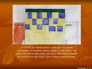 La familia de Antonio Sacco, tenía que vivir en un conventillo con muchos cuartos, había un solo baño y una pileta. Para lavar ropa tenían que hacer cola. Para la familia de Antonio era muy difícil, pero se iban acostumbrando. Alejandro 3º A 