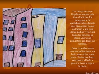Los inmigrantes que llegaban a nuestro país iban al hotel de los inmigrantes. Se quedaban 5 días, durante esos días podían buscar un trabajo y una casa donde podían vivir. Casi todas las personas se iban a vivir en el conventillo con todas sus familias. Estas viviendas tenían muchas habitaciones, un baño, una cocina y una pileta. Tenían que hacer cola para ir al baño y para ir a lavar la ropa a la pileta. Lucia Rivas 