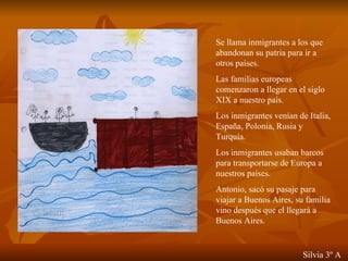 Se llama inmigrantes a los que abandonan su patria para ir a otros países. Las familias europeas comenzaron a llegar en el siglo XIX a nuestro país. Los inmigrantes venían de Italia, España, Polonia, Rusia y Turquía. Los inmigrantes usaban barcos para transportarse de Europa a nuestros países. Antonio, sacó su pasaje para viajar a Buenos Aires, su familia vino después que el llegará a Buenos Aires. Silvia 3º A 