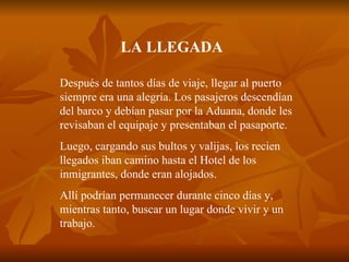 LA LLEGADA Después de tantos días de viaje, llegar al puerto siempre era una alegría. Los pasajeros descendían del barco y debían pasar por la Aduana, donde les revisaban el equipaje y presentaban el pasaporte. Luego, cargando sus bultos y valijas, los recien llegados iban camino hasta el Hotel de los inmigrantes, donde eran alojados. Allí podrían permanecer durante cinco días y, mientras tanto, buscar un lugar donde vivir y un trabajo. 