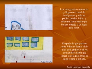 Los inmigrantes caminaron y llegaron al hotel de inmigrantes y solo se podían quedar 5 días, y mientras tanto tenían que buscar  trabajo y un lugar para vivir. Después de que pasaron esos 5 días se iban a vivir a los conventillos y el los conventillos había que hacer la cola para lavar la ropa y para ir al baño. Sofia Gonzales Cacciola 
