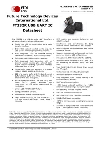 Copyright © Future Technology Devices International Limited 1
FT232R USB UART IC Datasheet
Version 2.16
Document No.: FT_000053 Clearance No.: FTDI# 38
Neither the whole nor any part of the information contained in, or the product described in this manual, may be adapted or reproduced
in any material or electronic form without the prior written consent of the copyright holder. This product and its documentation are
supplied on an as-is basis and no warranty as to their suitability for any particular purpose is either made or implied. Future Technology
Devices International Ltd will not accept any claim for damages howsoever arising as a result of use or failure of this product. Your
statutory rights are not affected. This product or any variant of it is not intended for use in any medical appliance, device or system in
which the failure of the product might reasonably be expected to result in personal injury. This document provides preliminary
information that may be subject to change without notice. No freedom to use patents or other intellectual property rights is implied by
the publication of this document. Future Technology Devices International Ltd, Unit 1, 2 Seaward Place, Centurion Business Park, Glasgow
G41 1HH United Kingdom. Scotland Registered Company Number: SC136640
Future Technology Devices
International Ltd.
FT232R USB UART IC
Datasheet
The FT232R is a USB to serial UART interface
with the following advanced features:
 Single chip USB to asynchronous serial data
transfer interface.
 Entire USB protocol handled on the chip. No
USB specific firmware programming required.
 Fully integrated 1024 bit EEPROM storing
device descriptors and CBUS I/O configuration.
 Fully integrated USB termination resistors.
 Fully integrated clock generation with no
external crystal required plus optional clock
output selection enabling a glue-less interface
to external MCU or FPGA.
 Data transfer rates from 300 baud to 3 Mbaud
(RS422, RS485, RS232) at TTL levels.
 128 byte receive buffer and 256 byte transmit
buffer utilising buffer smoothing technology to
allow for high data throughput.
 FTDI’s royalty-free Virtual Com Port (VCP) and
Direct (D2XX) drivers eliminate the
requirement for USB driver development in
most cases.
 Unique USB FTDIChip-ID™ feature.
 Configurable CBUS I/O pins.
 Transmit and receive LED drive signals.
 UART interface support for 7 or 8 data bits, 1
or 2 stop bits and odd / even / mark / space /
no parity
 FIFO receives and transmits buffers for high
data throughput.
 Synchronous and asynchronous bit bang
interface options with RD# and WR# strobes.
 Device supplied pre-programmed with unique
USB serial number.
 Supports bus powered, self-powered and high-
power bus powered USB configurations.
 Integrated +3.3V level converter for USB I/O.
 Integrated level converter on UART and CBUS
for interfacing to between +1.8V and +5V
logic.
 True 5V/3.3V/2.8V/1.8V CMOS drive output
and TTL input.
 Configurable I/O pin output drive strength.
 Integrated power-on-reset circuit.
 Fully integrated AVCC supply filtering - no
external filtering required.
 UART signal inversion option.
 +3.3V (using external oscillator) to +5.25V
(internal oscillator) Single Supply Operation.
 Low operating and USB suspend current.
 Low USB bandwidth consumption.
 UHCI/OHCI/EHCI host controller compatible.
 USB 2.0 Full Speed compatible.
 -40°C to 85°C extended operating temperature
range.
 Available in compact Pb-free 28 Pin SSOP and
QFN-32 packages (both RoHS compliant).
 