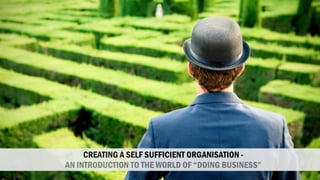 CREATING A SELF SUFFICIENT ORGANISATION -
AN INTRODUCTION TO THE WORLD OF “DOING BUSINESS”
 