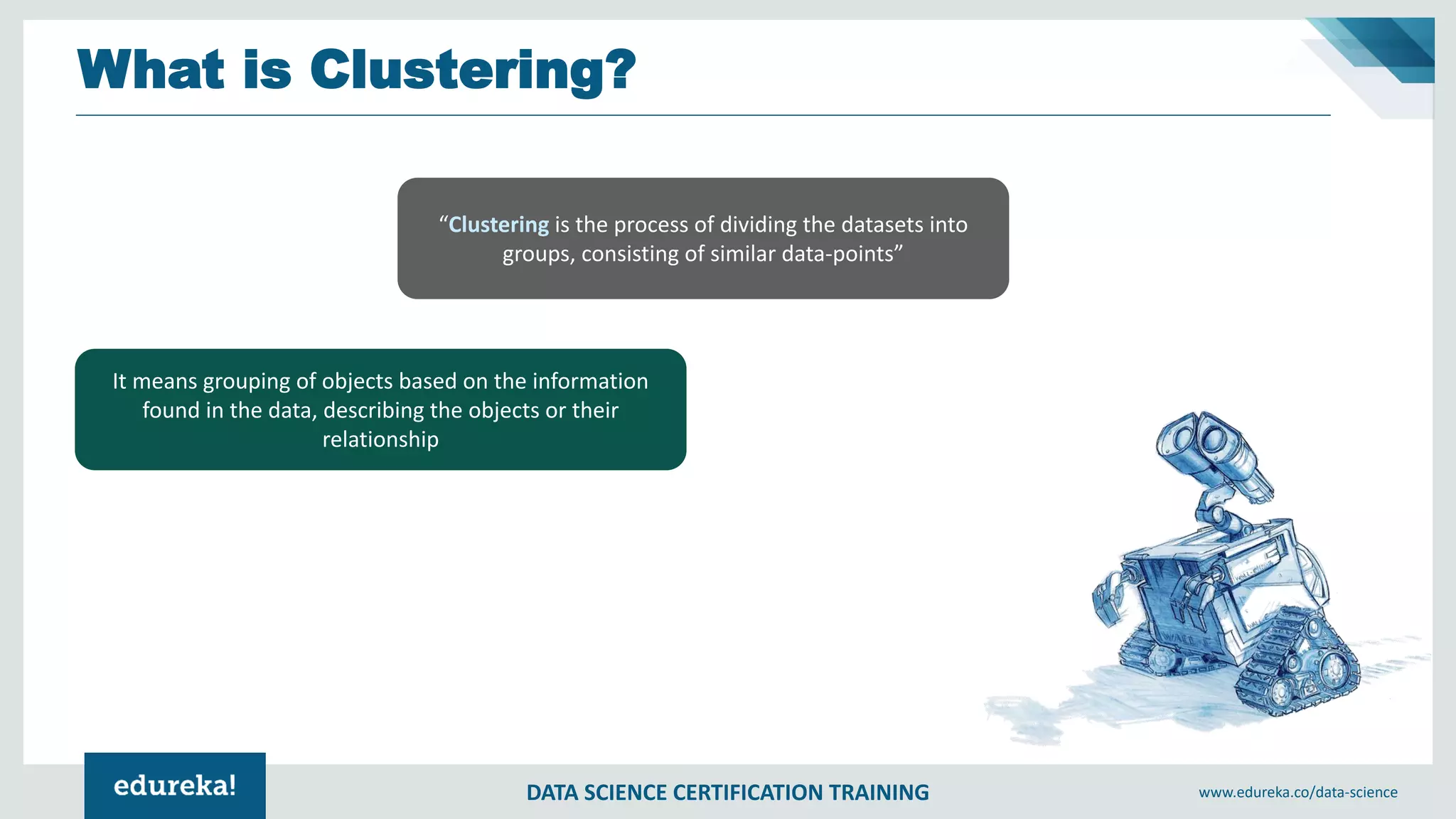 DATA SCIENCE CERTIFICATION TRAINING www.edureka.co/data-science
What is Clustering?
“Clustering is the process of dividing the datasets into
groups, consisting of similar data-points”
It means grouping of objects based on the information
found in the data, describing the objects or their
relationship
 