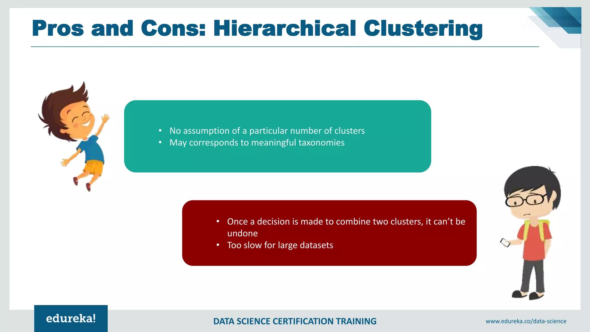 DATA SCIENCE CERTIFICATION TRAINING www.edureka.co/data-science
Pros and Cons: Hierarchical Clustering
• No assumption of a particular number of clusters
• May corresponds to meaningful taxonomies
• Once a decision is made to combine two clusters, it can’t be
undone
• Too slow for large datasets
 