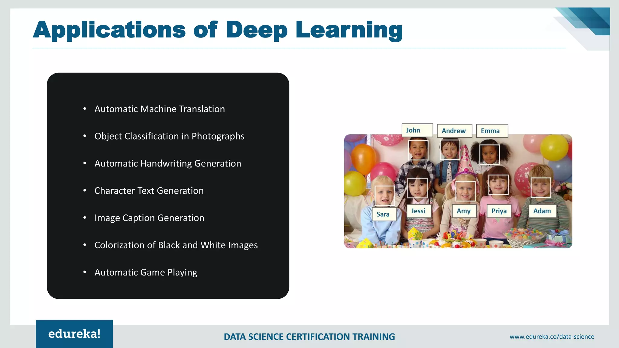 DATA SCIENCE CERTIFICATION TRAINING www.edureka.co/data-science
Applications of Deep Learning
• Automatic Machine Translation
• Object Classification in Photographs
• Automatic Handwriting Generation
• Character Text Generation
• Image Caption Generation
• Colorization of Black and White Images
• Automatic Game Playing
 