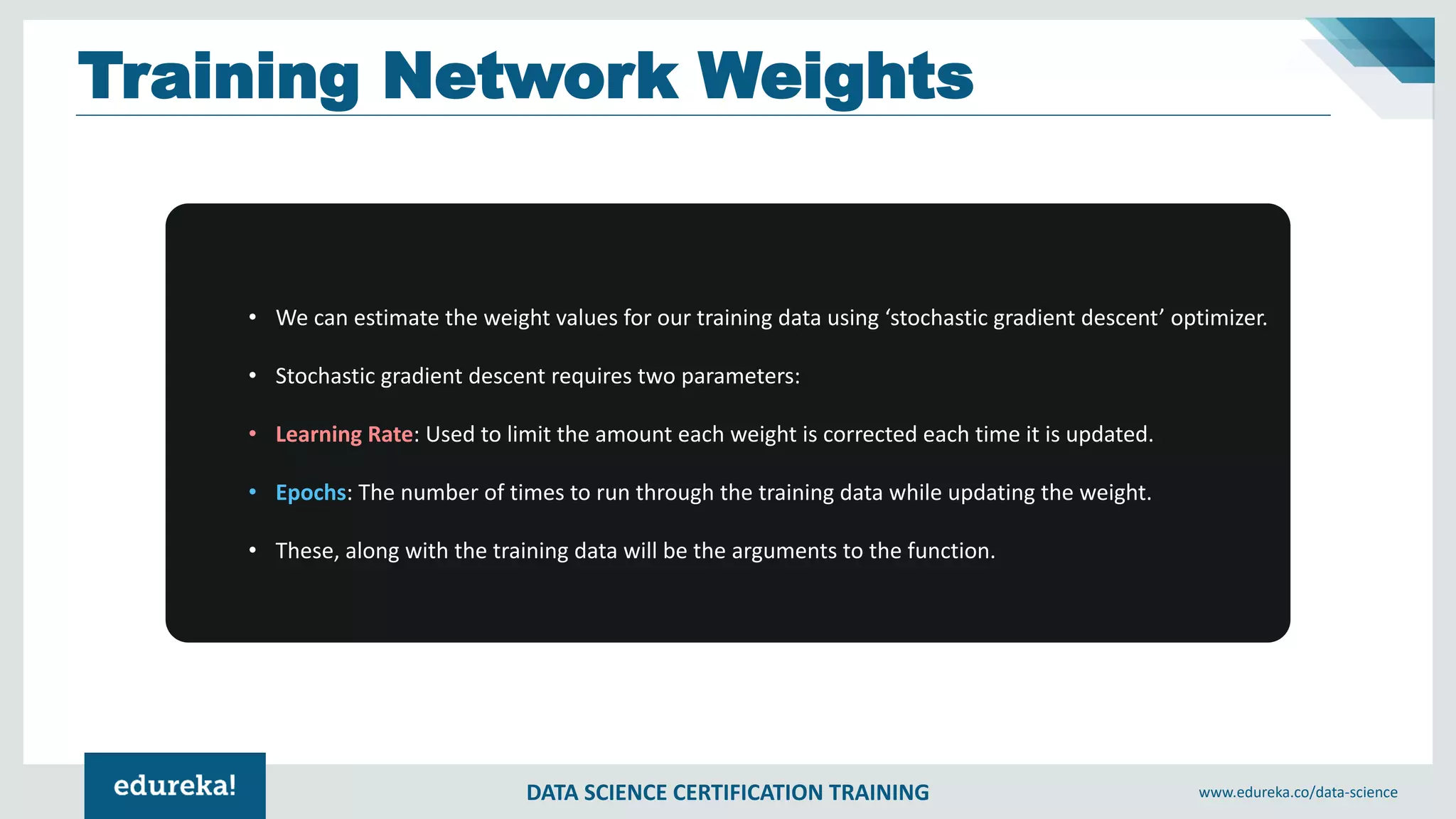 DATA SCIENCE CERTIFICATION TRAINING www.edureka.co/data-science
Training Network Weights
• We can estimate the weight values for our training data using ‘stochastic gradient descent’ optimizer.
• Stochastic gradient descent requires two parameters:
• Learning Rate: Used to limit the amount each weight is corrected each time it is updated.
• Epochs: The number of times to run through the training data while updating the weight.
• These, along with the training data will be the arguments to the function.
 
