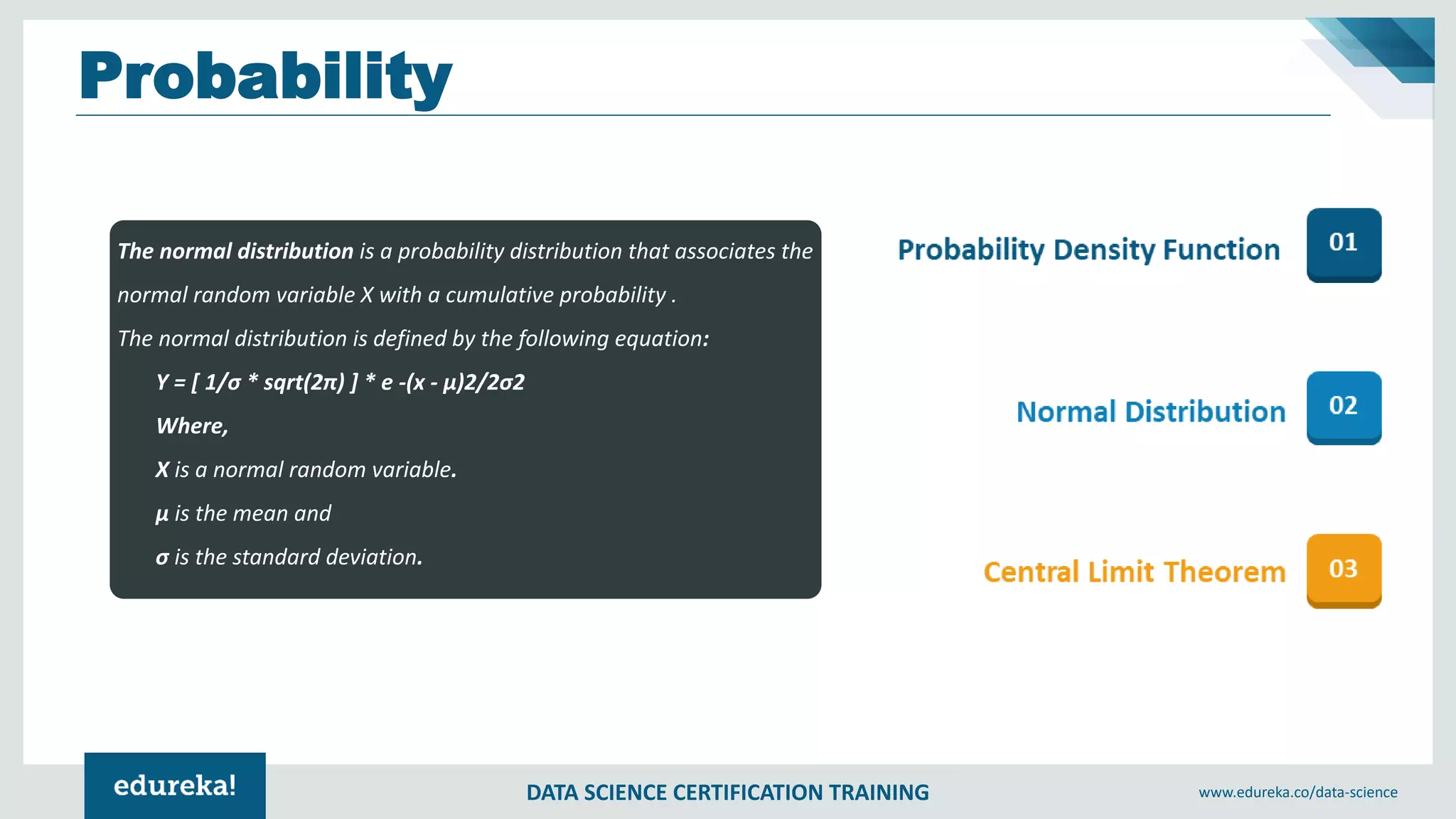 DATA SCIENCE CERTIFICATION TRAINING www.edureka.co/data-science
Probability
The normal distribution is a probability distribution that associates the
normal random variable X with a cumulative probability .
The normal distribution is defined by the following equation:
Y = [ 1/σ * sqrt(2π) ] * e -(x - μ)2/2σ2
Where,
X is a normal random variable.
μ is the mean and
σ is the standard deviation.
 