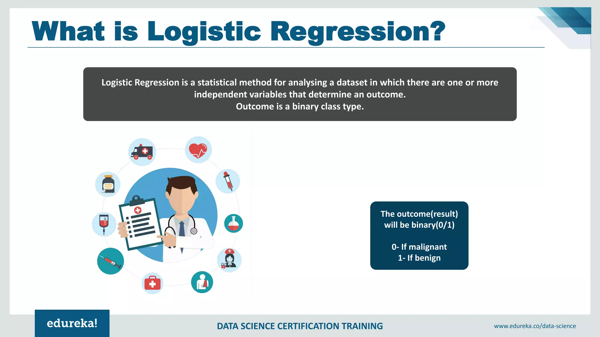 DATA SCIENCE CERTIFICATION TRAINING www.edureka.co/data-science
What is Logistic Regression?
The outcome(result)
will be binary(0/1)
0- If malignant
1- If benign
Logistic Regression is a statistical method for analysing a dataset in which there are one or more
independent variables that determine an outcome.
Outcome is a binary class type.
 