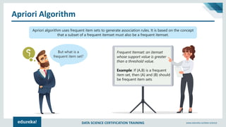 DATA SCIENCE CERTIFICATION TRAINING www.edureka.co/data-science
Apriori Algorithm
Apriori algorithm uses frequent item sets to generate association rules. It is based on the concept
that a subset of a frequent itemset must also be a frequent itemset.
But what is a
frequent item set?
Frequent Itemset: an itemset
whose support value is greater
than a threshold value.
Example: If {A,B} is a frequent
item set, then {A} and {B} should
be frequent item sets
 