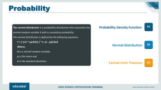 DATA SCIENCE CERTIFICATION TRAINING www.edureka.co/data-science
Probability
The normal distribution is a probability distribution that associates the
normal random variable X with a cumulative probability .
The normal distribution is defined by the following equation:
Y = [ 1/σ * sqrt(2π) ] * e -(x - μ)2/2σ2
Where,
X is a normal random variable.
μ is the mean and
σ is the standard deviation.
 
