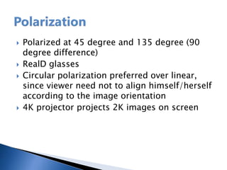  Polarized at 45 degree and 135 degree (90
degree difference)
 RealD glasses
 Circular polarization preferred over linear,
since viewer need not to align himself/herself
according to the image orientation
 4K projector projects 2K images on screen
 