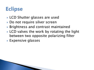  LCD Shutter glasses are used
 Do not require silver screen
 Brightness and contrast maintained
 LCD valves the work by rotating the light
between two opposite polarizing filter
 Expensive glasses
 
