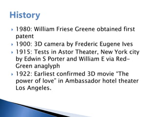  1980: William Friese Greene obtained first
patent
 1900: 3D camera by Frederic Eugene Ives
 1915: Tests in Astor Theater, New York city
by Edwin S Porter and William E via Red-
Green anaglyph
 1922: Earliest confirmed 3D movie “The
power of love” in Ambassador hotel theater
Los Angeles.
 