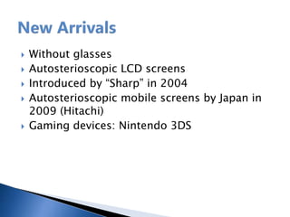  Without glasses
 Autosterioscopic LCD screens
 Introduced by “Sharp” in 2004
 Autosterioscopic mobile screens by Japan in
2009 (Hitachi)
 Gaming devices: Nintendo 3DS
 