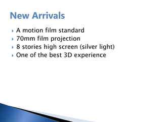  A motion film standard
 70mm film projection
 8 stories high screen (silver light)
 One of the best 3D experience
 