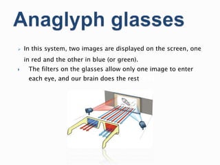  In this system, two images are displayed on the screen, one
in red and the other in blue (or green).
 The filters on the glasses allow only one image to enter
each eye, and our brain does the restrest
 
