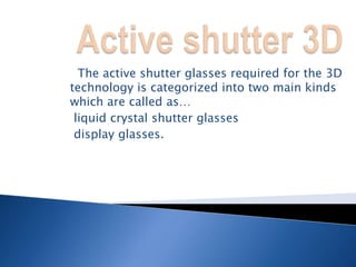  The active shutter glasses required for the 3D
technology is categorized into two main kinds
which are called as…
liquid crystal shutter glasses
display glasses.
 