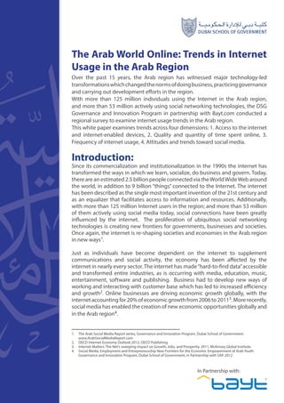 1
The Arab World Online: Trends in Internet
Usage in the Arab Region
Over the past 15 years, the Arab region has witnessed major technology-led
transformationswhichchangedthenormsofdoingbusiness,practicinggovernance
and carrying out development efforts in the region.
With more than 125 million individuals using the Internet in the Arab region,
and more than 53 million actively using social networking technologies, the DSG
Governance and Innovation Program in partnership with Bayt.com conducted a
regional survey to examine internet usage trends in the Arab region.
This white paper examines trends across four dimensions: 1. Access to the internet
and internet-enabled devices, 2. Quality and quantity of time spent online, 3.
Frequency of internet usage, 4. Attitudes and trends toward social media.
Introduction:	
Since its commercialization and institutionalization in the 1990s the internet has
transformed the ways in which we learn, socialize, do business and govern. Today,
there are an estimated 2.5 billion people connected via theWorldWideWeb around
the world, in addition to 9 billion “things” connected to the Internet. The internet
has been described as the single most important invention of the 21st century and
as an equalizer that facilitates access to information and resources. Additionally,
with more than 125 million Internet users in the region; and more than 53 million
of them actively using social media today, social connections have been greatly
influenced by the internet. The proliferation of ubiquitous social networking
technologies is creating new frontiers for governments, businesses and societies.
Once again, the internet is re-shaping societies and economies in the Arab region
in new ways1.
Just as individuals have become dependent on the internet to supplement
communications and social activity, the economy has been affected by the
internet in nearly every sector. The internet has made“hard-to-find data”accessible
and transformed entire industries, as is occurring with media, education, music,
entertainment, software and publishing. Business had to develop new ways of
working and interacting with customer base which has led to increased efficiency
and growth2. Online businesses are driving economic growth globally, with the
internet accounting for 20% of economic growth from 2006 to 20113. More recently,
social media has enabled the creation of new economic opportunities globally and
in the Arab region4.
1.	 The Arab Social Media Report series, Governance and Innovation Program, Dubai School of Government:
www.ArabSocialMediaReport.com
2.	 OECD Internet Economy Outlook 2012, OECD Publishing
3.	 Internet Matters: The Net’s sweeping Impact on Growth, Jobs, and Prosperity. 2011, McKinsey Global Institute.
4.	 Social Media, Employment and Entrepreneurship New Frontiers for the Economic Empowerment of Arab Youth.
Governance and Innovation Program, Dubai School of Government, in Partnership with SAP. 2012
In Partnership with:
 