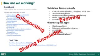| Driven | Skilled | Passionate | Committed |
How are we working?
9
WebSphere Commerce AppTx
- Cart calculator (product, shipping, price, tax)
- Session management
- Promotions (determination, calculation)
- Order (transfer, settlement)
- Payments
Other Enterprise AppTx
- Mobile app/Move
- Price/promotion determination
- Availability
- WebMethods
- Your monolith here?
 