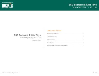 DSG Backyard & Kids’ Toys
TAXONOMY STUDY | 10.12.16
Page 1eCommerce User Experience
Table of Contents
Executive Summary...................................................................................
Test Participants........................................................................................
Observations...............................................................................................
Pain Points...................................................................................................
Enhancements & Recommendations.....................................................
2
3
4
6
7
DSG Backyard & Kids’ Toys
Taxonomy Study | 10.12.16
Tim Broadwater
 