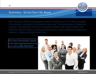 NetSuite Implementation Best
Practices – Five Things to Consider
07
Think About...
1. End-user training and supporting material creation; DSG is
there to support you but the Core Project Team should be ready to
embrace their new roles as trusted internal advisors and power
users in their respective functional area.
2. Implementation Partner Independence Don’t put too much
emphasis on sustained on-site presence of your implementation
partner. it’s costly and with modern collaboration tools, not neces-
sary.
3. User Acceptance Testing (UAT) of all business processes,
including related integration(s) and/or customization(s), should be
thoughtfully and proactively approached with detailed test cases
and with a rigorous and detailed feedback loop for any issues
encountered.
4. A sandbox should be strongly considered to have in place at
deployment; this ensures that changes can be made and tested
after go-live as enhancements are identiﬁed, and then surgically
migrated into production.
5. Deployment date, scope and cost Determine proactively which
one of these CANNOT yield and communicate this clearly to the
project team. More than any other speciﬁc guidance, this will drive
behaviors and clearer decision making throughout the project.
 