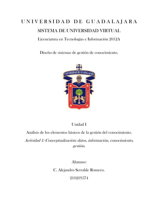 UNIVERSIDAD DE GUADALAJARA
        SISTEMA DE UNIVERSIDAD VIRTUAL
        Licenciatura en Tecnologías e Información 2012A


         Diseño de sistemas de gestión de conocimiento.




                            Unidad I
 Análisis de los elementos básicos de la gestión del conocimiento.
Actividad 1: Conceptualización: datos, información, conocimiento,
                             gestión.


                             Alumno:
                 C. Alejandro Serralde Romero.
                           210219574
 