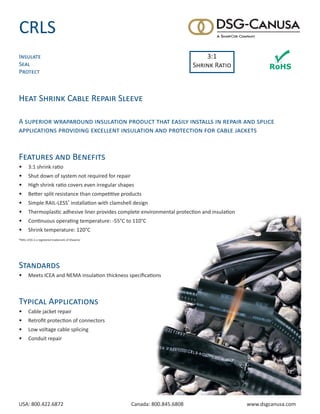 USA: 800.422.6872	 Canada: 800.845.6808	 www.dsgcanusa.com
CRLS
Heat Shrink Cable Repair Sleeve
A superior wraparound insulation product that easily installs in repair and splice
applications providing excellent insulation and protection for cable jackets
Features and Benefits
•	 3:1 shrink ratio
•	 Shut down of system not required for repair
•	 High shrink ratio covers even irregular shapes
•	 Better split resistance than competitive products
•	 Simple RAIL-LESS®
installation with clamshell design
•	 Thermoplastic adhesive liner provides complete environmental protection and insulation
•	 Continuous operating temperature: -55°C to 110°C
•	 Shrink temperature: 120°C
®RAIL-LESS is a registered trademark of ShawCor
Standards
•	 Meets ICEA and NEMA insulation thickness specifications
Typical Applications
•	 Cable jacket repair
•	 Retrofit protection of connectors
•	 Low voltage cable splicing
•	 Conduit repair
Insulate
Seal
Protect
3:1
Shrink Ratio
 