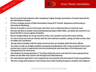 Coal Trade Indonesia




•   We set up Coal Trade Indonesia after completing a highly through examination of market demands for
    the International markets.
•   CTI has a strategic partner of DSG Commodities Group & PT Trimukti Ajipratama and focusing on
    International Marketing
•   We aim to provide a service to the buyer and miner here in Indonesia that are second to none.
•   We have full Mine to mother Vessel Coal Monitoring System (M2V-CMS) , we follow the coal till it is on
    board the MV to ensure Logistics & Quality
•   We are straight talking, do not go around in circles, ask a question and we will answer directly.
•   Our aim is to join the end user directly with the mine wherever possible, cutting out what can be a host
    of middle men and dealers.
•    We sign direct mandates with the mines and all our fees are included within the price offered.
•    Our team is made up of highly qualified management professionals with a long successful track record,
    we also have a team of experienced coal mine professionals who have been in the Indonesian coal
    mining business for many years.
•    We checkout all mining operations 1st hand by visiting the mines and check the mines paperwork etc
    before we will offer their coal for sale through Coal Trade Indonesia.
•   Our International Legal Team is very experienced and seasoned with International Trade Law guidelines.
•    We also arrange Joint projects in coal mining, from simple funding through to complete mine takeover.



                              DSG COMMODITIES GROUP OF NEW YORK, NEW YORK                                 2
 