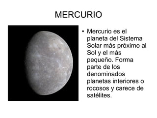 MERCURIO
    ●   Mercurio es el
        planeta del Sistema
        Solar más próximo al
        Sol y el más
        pequeño. Forma
        parte de los
        denominados
        planetas interiores o
        rocosos y carece de
        satélites.
 