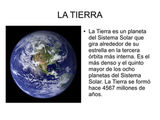 LA TIERRA
     ●   La Tierra es un planeta
         del Sistema Solar que
         gira alrededor de su
         estrella en la tercera
         órbita más interna. Es el
         más denso y el quinto
         mayor de los ocho
         planetas del Sistema
         Solar. La Tierra se formó
         hace 4567 millones de
         años.
 