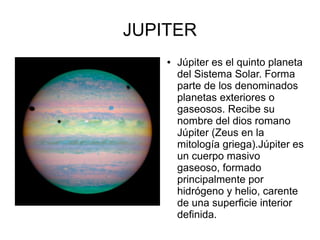 JUPITER
    ●   Júpiter es el quinto planeta
        del Sistema Solar. Forma
        parte de los denominados
        planetas exteriores o
        gaseosos. Recibe su
        nombre del dios romano
        Júpiter (Zeus en la
        mitología griega).Júpiter es
        un cuerpo masivo
        gaseoso, formado
        principalmente por
        hidrógeno y helio, carente
        de una superficie interior
        definida.
 