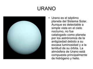 URANO
   ●   Urano es el séptimo
       planeta del Sistema Solar.
       Aunque es detectable a
       simple vista en el cielo
       nocturno, no fue
       catalogado como planeta
       por los astrónomos de la
       antigüedad debido a su
       escasa luminosidad y a la
       lentitud de su órbita. La
       atmósfera de Urano está
       compuesta principalmente
       de hidrógeno y helio.
 