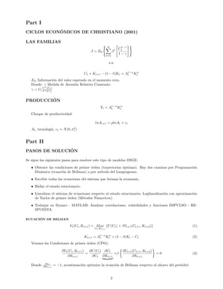 Part I
CICLOS ECONÓMICOS DE CHRISTIANO (2001)
LAS FAMILIAS
J = E0
∞
t=0
βt C1−γ
t
1 − γ
s.a.
Ct + Kt+1 − (1 − δ)Kt = A1−α
t Kα
t
E0, Información del valor esperado en el momento cero.
Donde: γ Medida de Aversión Relativa Constante.
γ = Ct
U (Ct)
U (Ct)
PRODUCCIÓN
Yt = A1−α
t Kα
t
Choque de productividad:
lnAt+1 = ρlnAt + εt
At, tecnología, εt ∼ N(0, σ2
ε )
Part II
PASOS DE SOLUCIÓN
Se sigue los siguientes pasos para resolver este tipo de modelos DSGE:
• Obtener las condiciones de primer órden (trayectorias óptimas). Hay dos caminos por Programación
Dinámica (ecuación de Bellman) o por método del Langrageano.
• Escribir todas las ecuaciones del sistema que forman la economía.
• Hallar el estado estacionario.
• Linealizar el sistema de ecuaciones respecto al estado estacionario- Loglinealización con aproximación
de Taylor de primer órden (Métodos Númericos).
• Trabajar en Dynare - MATLAB; Analizar correlaciones, volatilidades y funciones IMPULSO - RE-
SPUESTA.
ECUACIÓN DE BELMAN
Vt(Ct, Kt+1) = Max
Ct,Kt+1
{U(Ct) + βVt+1(Ct+1, Kt+2)} (1)
Kt+1 = A1−α
t Kα
t + (1 − δ)Kt − Ct (2)
Veamos las Condiciones de primer órden (CPO):
∂Vt(Ct, Kt+1)
∂Kt+1
=
∂U(Ct)
∂Ct
∂Ct
∂Kt+1
+β
∂Vt+1(Ct+1, Kt+2)
∂Kt+1
= 0 (3)
Donde ∂ct
∂Kt+1
= −1, acontinuación optimizo la ecuación de Bellman respecto al ahorro del periódot.
2
 
