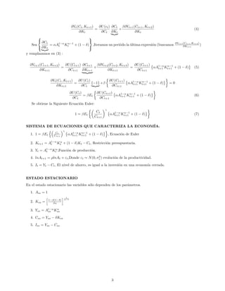 ∂Vt(Ct, Kt+1)
∂Kt
=
∂U(ct)
∂Ct
∂Ct
∂Kt
+
β∂Vt+1(Ct+1, Kt+2)
∂Kt
(4)
Sea



∂Ct
∂Kt
= αA1−α
t Kα−1
t + (1 − δ)



,Iteramos un periódo la última expresión (buscamos ∂Vt+1(Ct+1,Kt+2)
∂Kt+1
)
y remplazamos en (3) :
∂Vt+1(Ct+1, Kt+2)
∂Kt+1
=
∂U(Ct+1)
∂Ct+1
∂Ct+1
∂Kt+1
+
β∂Vt+2(Ct+2, Kt+3)
∂Kt+1
=
∂U(Ct+1)
∂Ct+1
αA1−α
t+1 Kα−1
t+1 + (1 − δ) (5)
∂Vt(Ct, Kt+1)
∂Kt+1
=
∂U(Ct)
∂Ct
{−1} +β
∂U(Ct+1)
∂Ct+1
αA1−α
t+1 Kα−1
t+1 + (1 − δ) = 0
∂U(Ct)
∂Ct
= βEt
∂U(Ct+1)
∂Ct+1
αA1−α
t+1 Kα−1
t+1 + (1 − δ) (6)
Se obtiene la Siguiente Ecuación Euler:
1 = βEt
Ct
Ct+1
γ
αA1−α
t+1 Kα−1
t+1 + (1 − δ) (7)
SISTEMA DE ECUACIONES QUE CARACTERIZA LA ECONOMÍA.
1. 1 = βEt
Ct
Ct+1
γ
αA1−α
t+1 Kα−1
t+1 + (1 − δ) , Ecuación de Euler
2. Kt+1 = A1−α
t Kα
t + (1 − δ)Kt − Ct, Restricción presupuestaria.
3. Yt = A1−α
t Kα
t ,Función de producción.
4. lnAt+1 = ρlnAt + εt,Donde εt ∼ N(0, σ2
ε ) evolución de la productividad.
5. It = Yt − Ct, El nivel de ahorro, es igual a la inversión en una economía cerrada.
ESTADO ESTACIONARIO
En el estado estacionario las variables sólo dependen de los parámetros.
1. Ass = 1
2. Kss = 1−β(1−δ)
βα
1
α−1
3. Yss = A1−α
ss Kα
ss
4. Css = Yss − δKss
5. Iss = Yss − Css
3
 