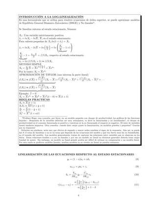INTRODUCCIÓN A LA LOG-LINEALIZACIÓN
Es una herramienta que se utiliza para resolver ecuaciones de órden superior, se puede aproximar modelos
de Equilibrio General Dinámico Estocástico (DSGE) y No linealesa
.
Se linealiza entorno al estado estacionario, Veamos:
Xt: Una variable estrictamente positiva.
ˆxt = lnXt − lnX, X; es el estado estacionario.
Para valores pequeños de Xt;ln(1 + ˆxt) = Xt
ˆxt = lnXt − lnX = ln Xt
X
= ln

Xt
X
− 1 +1


Xt
X
− 1 = Xt−X
X
= %Xt, respecto al estado estacionario.
ˆxt = ln ( %Xt + 1) ≈ %Xt
METODO SIMPLE
Xt = Xt
X
X = Xe
ln
Xt
X = Xeˆxt
Por lo tanto; Xt = Xeˆxt
APROXIMACIÓN DE TAYLOR (nos interesa la parte lineal)
f(Xt) ≈ f(X) +
f (X)
1!
(Xt − X) +f (X)
2! (Xt − X)2
+ f(3)
(X)
3! (Xt − X)3
+ · · ·
f(Xt) ≈ f(X) +
f (X)
1!
(Xt − X)
Ejemplo: ˆx = 0
Xt = Xeˆxt
≈ Xe0
+ Xe0
(ˆx − 0) ≈ X(ˆx + 1)
REGLAS PRACTICAS
Xt ≈ X(ˆx + 1)
XtYt ≈ XY (ˆx + ˆy + 1)
Xt
Yt
= X
Y
(ˆx − ˆy + 1)
Xα
t = X
α
(1 + αˆx)
aProfesor Hugo, una consulta, por favor; en un modelo pequeño con choque de productividad, los gráﬁcos de las funciones
Impulso - Respuesta de la variables deberían ser muy semejantes, es decir la linearizadas y no linealizadas?, el choque de
productividad en el consumo linearizada es positivo y mientras en la no linearizada el impacto es negativo. El resto de variables
tienen similares impactos. Otra consulta: cuando hace mejor ajuste la linearización, en modelos grandes o pequeños? Gracias
por su respuesta!
Deberían ser similares, sería raro que efectos de segundo o mayor orden cambien el signo de la respuesta. Aún así, se puede
dar.Y el tema de linealizar o no es un tema que depende de las ecuaciones del modelo y qué tan fuerte sean las no linealidades,
no el tamaño del modelo. Los modelos generalmente tratan de capturar las relaciones entre variables que se observan en los
datos. Estas relaciones tienden a a ser no lineales y por eso un modelo no lineal en términos generales debería tener mejor
bondad de ajuste. Sin embargo, un modelo no lineal grande podría ser difícil de estimar en comparación a un modelo lineal.
Por esta razón se preﬁeren modelos lineales, muchos modelos en su versión no lineal no pueden estimarse.
LINEARIZACIÓN DE LAS ECUACIONES RESPECTO AL ESTADO ESTACIONARIO
yt = (1 − α)at + αkt (8)
at+1 = ρat + εt (9)
kt =
Yss
δKss
yt −
Css
δKss
ct (10)
γ(ct+1 − ct) =
α Yss
Kss
(yt+1 − kt+1)
α Yss
Kss
+ 1 − δ
(11)
4
 