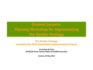 Dryland Systems:
Planning Workshop for Implementing
the Gender Strategy
The Gender Strategy:
Launching the Multi-Stakeholder Implementation Process
Jennie Dey de Pryck
GFAR/GAP Senior Gender Adviser & ICARDA Consultant
Amman, 26 May 2014
 