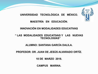 UNIVERSIDAD TECNOLÓGICA DE MÉXICO.
MAESTRÍA EN EDUCACIÓN.
INNOVACIÓN EN MODALIDADES EDUCATIVAS
“ LAS MODALIDADES EDUCATIVAS Y LAS NUEVAS
TECNOLOGÍAS”
ALUMNO: SANTANA GARCÍA DALILA.
PROFESOR: DR. JUAN DE JESÚS ALVARADO ORTÍZ.
18 DE MARZO 2018.
CAMPUS MARINA.
 